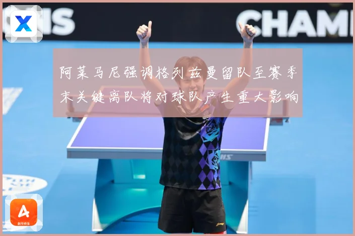阿莱马尼强调格列兹曼留队至赛季末关键离队将对球队产生重大影响战术观察