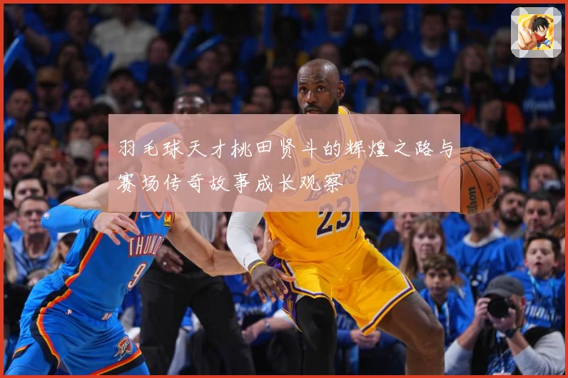 羽毛球天才桃田贤斗的辉煌之路与赛场传奇故事成长观察