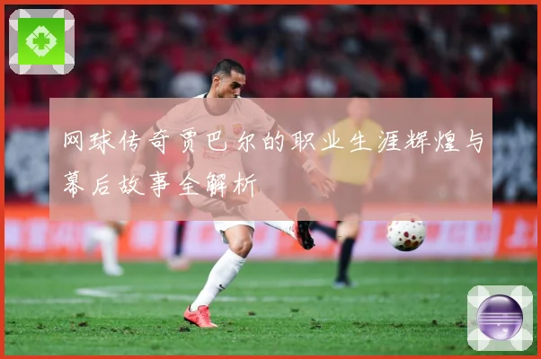 网球传奇贾巴尔的职业生涯辉煌与幕后故事全解析