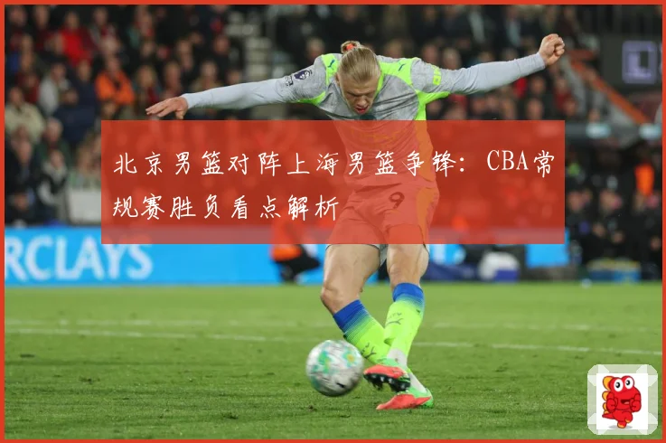 北京男篮对阵上海男篮争锋：CBA常规赛胜负看点解析
