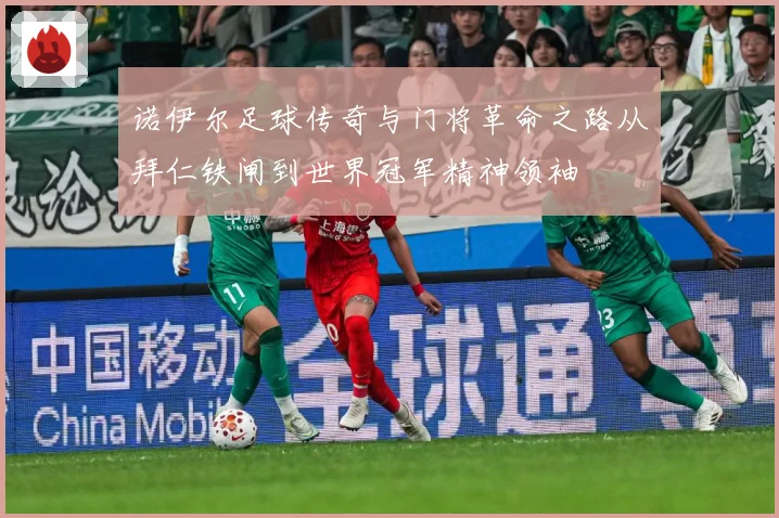 诺伊尔足球传奇与门将革命之路从拜仁铁闸到世界冠军精神领袖