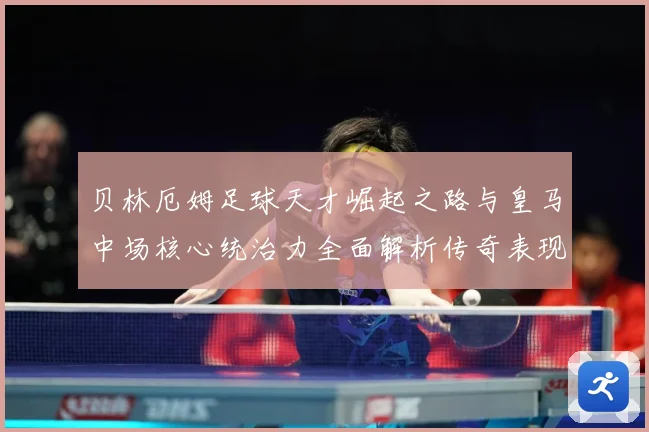 贝林厄姆足球天才崛起之路与皇马中场核心统治力全面解析传奇表现深度