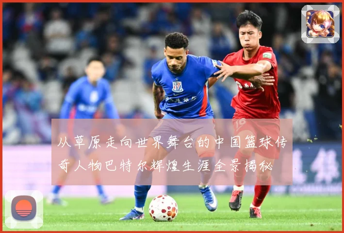 从草原走向世界舞台的中国篮球传奇人物巴特尔辉煌生涯全景揭秘