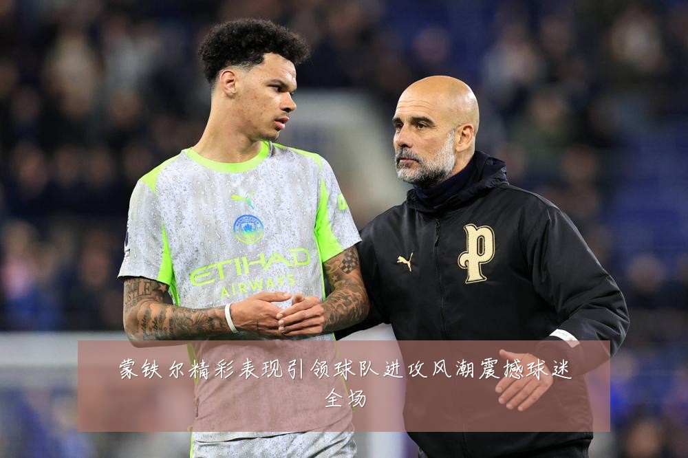 蒙铁尔精彩表现引领球队进攻风潮震撼球迷全场